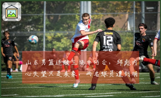 山东男篮连败三场非巧合，邱彪内心失望只是表象，两名球员遭到明显孤立