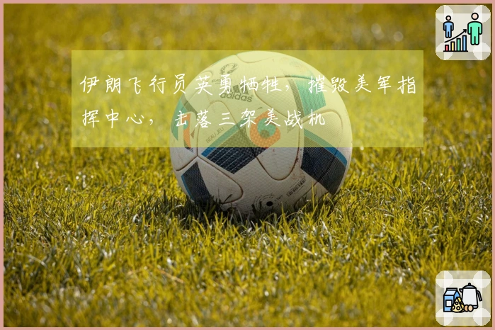 伊朗飞行员英勇牺牲，摧毁美军指挥中心，击落三架美战机