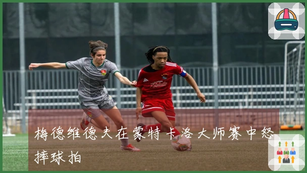 梅德维德夫在蒙特卡洛大师赛中怒摔球拍