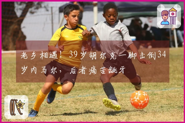 老乡相遇！39岁胡尔克一脚击倒34岁内马尔，后者痛苦龇牙