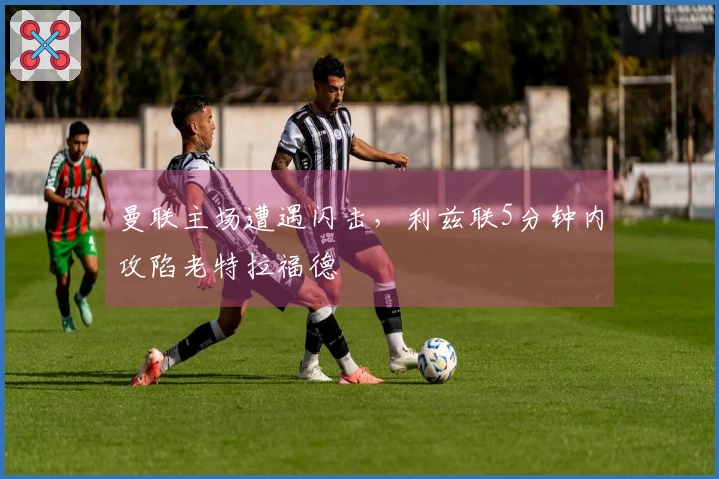 曼联主场遭遇闪击，利兹联5分钟内攻陷老特拉福德