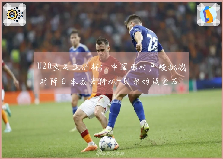 U20女足亚洲杯：中国面对严峻挑战 对阵日本成为科林-贝尔的试金石