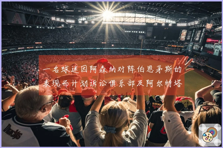 一名球迷因阿森纳对阵伯恩茅斯的表现而计划诉讼俱乐部及阿尔特塔