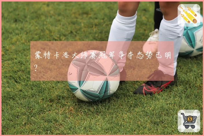 蒙特卡洛大师赛冠军争夺态势已明？