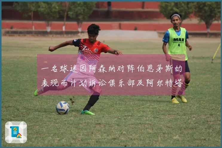 一名球迷因阿森纳对阵伯恩茅斯的表现而计划诉讼俱乐部及阿尔特塔