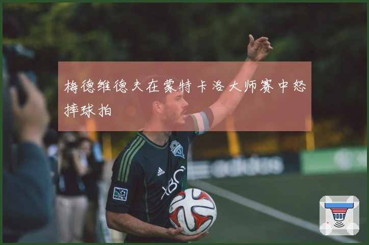 梅德维德夫在蒙特卡洛大师赛中怒摔球拍