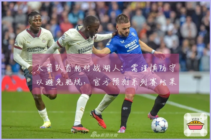 火箭队首轮对战湖人：需谨慎防守以避免犯规，官方预测系列赛结果为4-1淘汰詹姆斯。