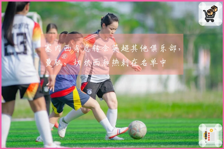 塞内西考虑转会英超其他俱乐部，曼联、切尔西和热刺在名单中