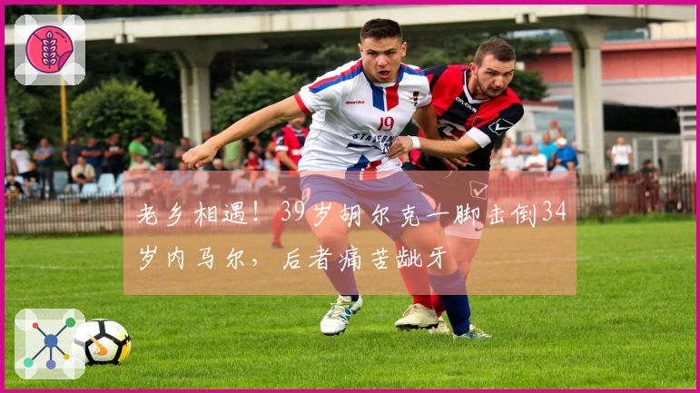 老乡相遇！39岁胡尔克一脚击倒34岁内马尔，后者痛苦龇牙