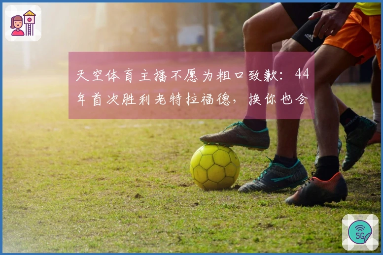 天空体育主播不愿为粗口致歉：44年首次胜利老特拉福德，换你也会发怒