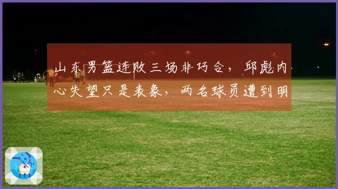 山东男篮连败三场非巧合，邱彪内心失望只是表象，两名球员遭到明显孤立
