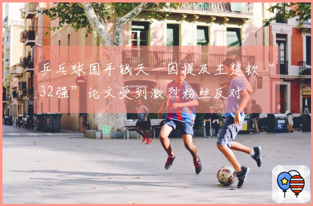 乒乓球国手钱天一因提及王楚钦“32强”论文受到激烈粉丝反对