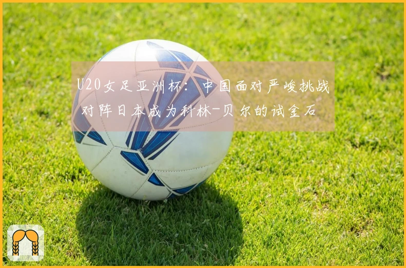 U20女足亚洲杯：中国面对严峻挑战 对阵日本成为科林-贝尔的试金石