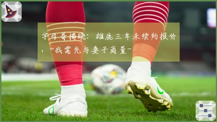 字母哥揭晓：雄鹿三年未续约报价，-我需先与妻子商量-